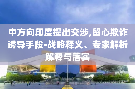 中方向印度提出交涉,留心欺詐誘導手段-戰略釋義、專家解析解釋與落實