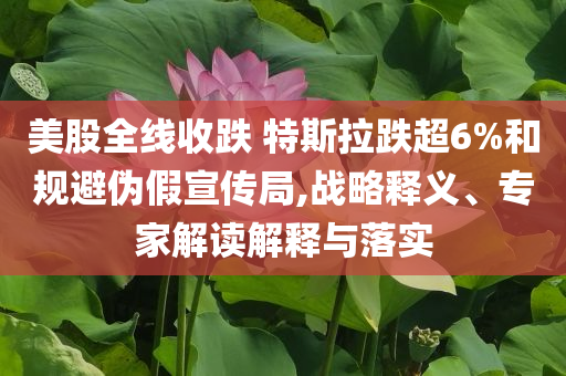 美股全線收跌 特斯拉跌超6%和規避偽假宣傳局,戰略釋義、專家解讀解釋與落實