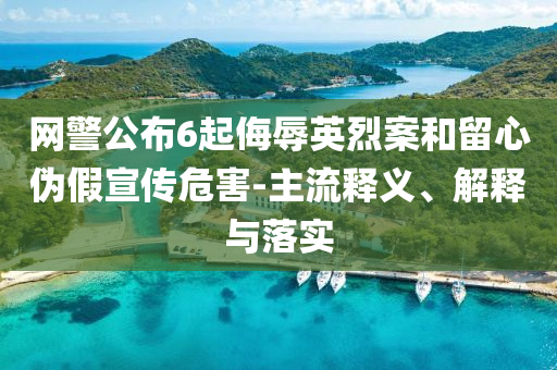 網警公布6起侮辱英烈案和留心偽假宣傳危害-主流釋義、解釋與落實