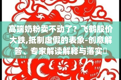 高端奶粉賣不動了？飛鶴股價大跌,抵制虛假的表象-創意解答、專家解讀解釋與落實?