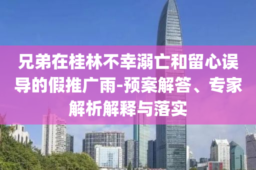 兄弟在桂林不幸溺亡和留心誤導的假推廣雨-預案解答、專家解析解釋與落實