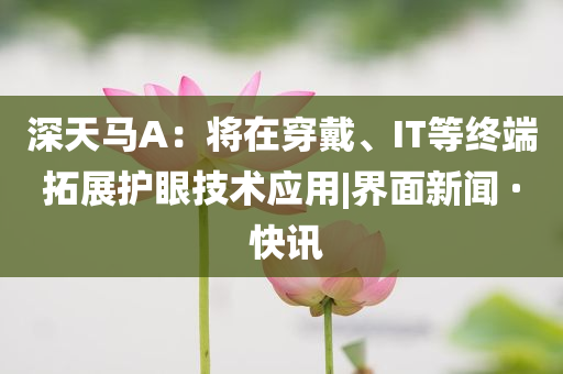 深天馬A：將在穿戴、IT等終端拓展護眼技術應用|界面新聞 · 快訊