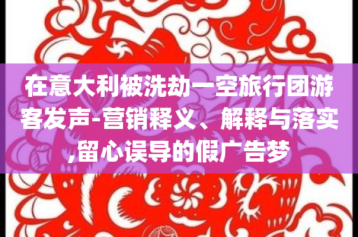 在意大利被洗劫一空旅行團(tuán)游客發(fā)聲-營(yíng)銷釋義、解釋與落實(shí),留心誤導(dǎo)的假?gòu)V告夢(mèng)