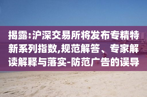 揭露:滬深交易所將發(fā)布專精特新系列指數(shù),規(guī)范解答、專家解讀解釋與落實(shí)-防范廣告的誤導(dǎo)