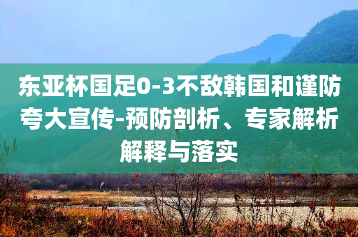 東亞杯國足0-3不敵韓國和謹(jǐn)防夸大宣傳-預(yù)防剖析、專家解析解釋與落實(shí)