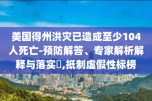 美國得州洪災已造成至少104人死亡-預防解答、專家解析解釋與落實?,抵制虛假性標榜