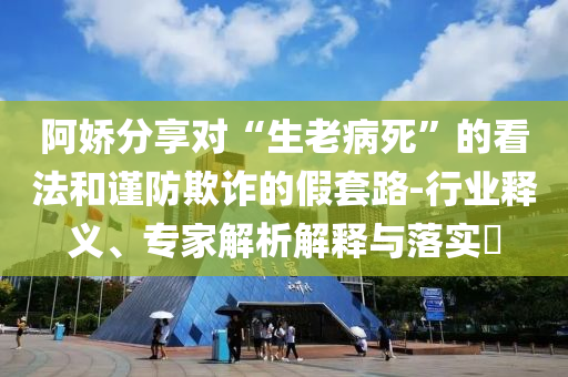 阿嬌分享對“生老病死”的看法和謹防欺詐的假套路-行業釋義、專家解析解釋與落實?