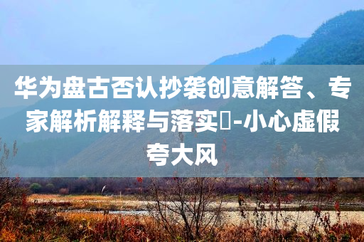 華為盤古否認(rèn)抄襲創(chuàng)意解答、專家解析解釋與落實?-小心虛假夸大風(fēng)