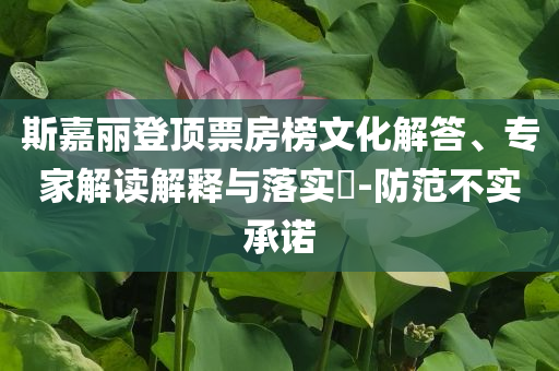 斯嘉麗登頂票房榜文化解答、專家解讀解釋與落實?-防范不實承諾