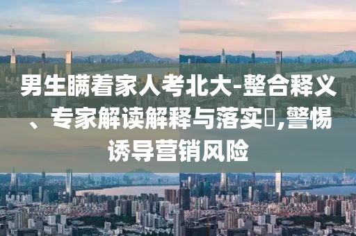 男生瞞著家人考北大-整合釋義、專家解讀解釋與落實?,警惕誘導營銷風險