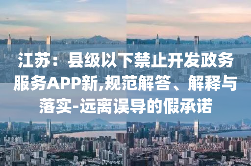 江蘇：縣級(jí)以下禁止開(kāi)發(fā)政務(wù)服務(wù)APP新,規(guī)范解答、解釋與落實(shí)-遠(yuǎn)離誤導(dǎo)的假承諾