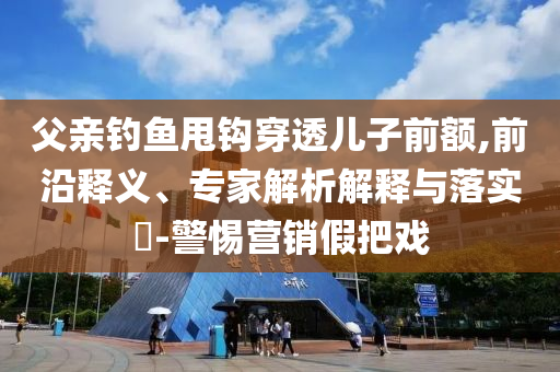 父親釣魚甩鉤穿透兒子前額,前沿釋義、專家解析解釋與落實?-警惕營銷假把戲