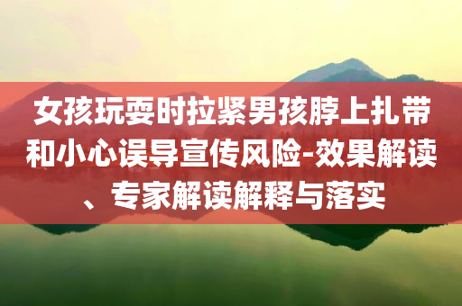 女孩玩耍時(shí)拉緊男孩脖上扎帶和小心誤導(dǎo)宣傳風(fēng)險(xiǎn)-效果解讀、專家解讀解釋與落實(shí)