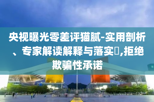 央視曝光零差評貓膩-實用剖析、專家解讀解釋與落實?,拒絕欺騙性承諾
