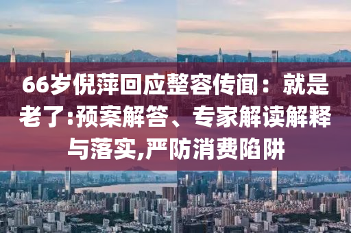 66歲倪萍回應(yīng)整容傳聞：就是老了:預(yù)案解答、專家解讀解釋與落實,嚴(yán)防消費陷阱