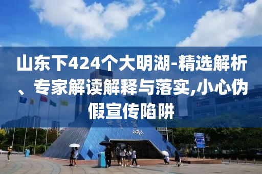山東下424個大明湖-精選解析、專家解讀解釋與落實,小心偽假宣傳陷阱