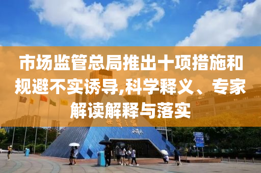 市場監管總局推出十項措施和規避不實誘導,科學釋義、專家解讀解釋與落實