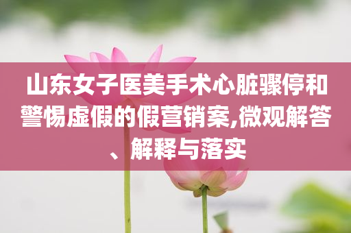 山東女子醫美手術心臟驟停和警惕虛假的假營銷案,微觀解答、解釋與落實