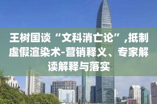 王樹國談“文科消亡論”,抵制虛假渲染術(shù)-營銷釋義、專家解讀解釋與落實(shí)