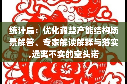統計局：優化調整產能結構場景解答、專家解讀解釋與落實,遠離不實的空頭諾