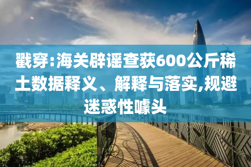 戳穿:海關辟謠查獲600公斤稀土數據釋義、解釋與落實,規避迷惑性噱頭