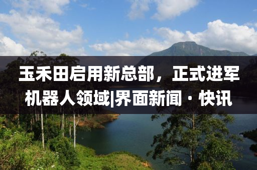 玉禾田啟用新總部，正式進軍機器人領(lǐng)域|界面新聞 · 快訊