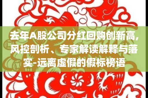 去年A股公司分紅回購創新高,風控剖析、專家解讀解釋與落實-遠離虛假的假標榜語