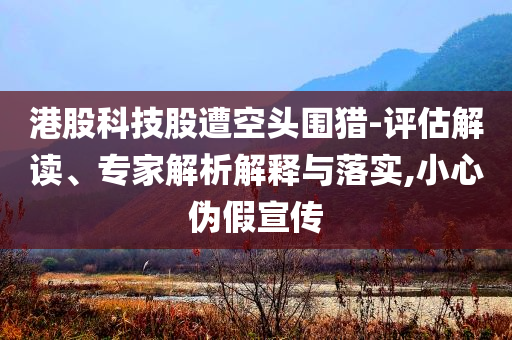 港股科技股遭空頭圍獵-評估解讀、專家解析解釋與落實,小心偽假宣傳