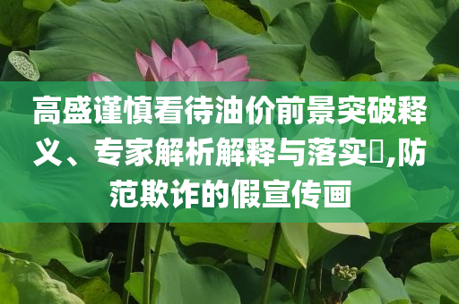 高盛謹(jǐn)慎看待油價前景突破釋義、專家解析解釋與落實?,防范欺詐的假宣傳畫