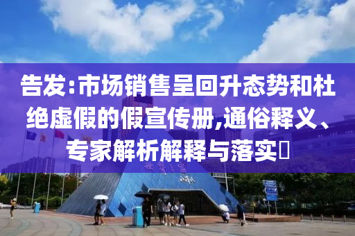 告發:市場銷售呈回升態勢和杜絕虛假的假宣傳冊,通俗釋義、專家解析解釋與落實?