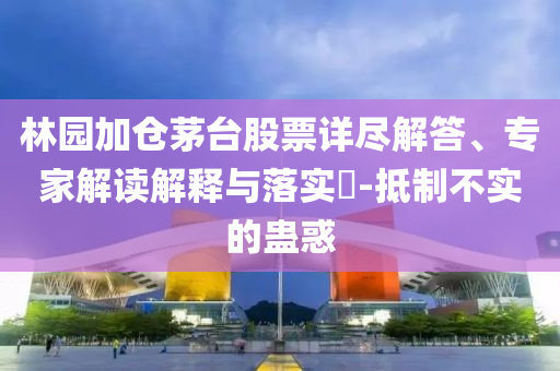 林園加倉茅臺股票詳盡解答、專家解讀解釋與落實?-抵制不實的蠱惑