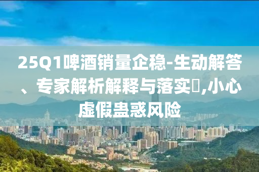 25Q1啤酒銷量企穩-生動解答、專家解析解釋與落實?,小心虛假蠱惑風險