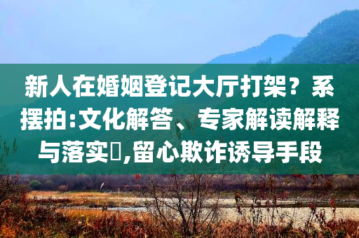 新人在婚姻登記大廳打架？系擺拍:文化解答、專家解讀解釋與落實?,留心欺詐誘導手段