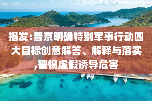 揭發:普京明確特別軍事行動四大目標創意解答、解釋與落實,警惕虛假誘導危害