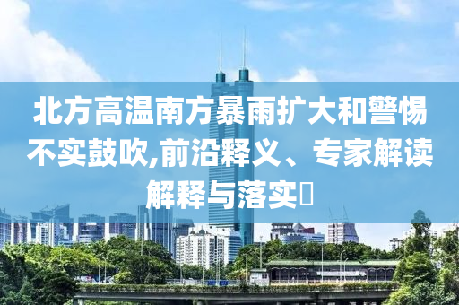 北方高溫南方暴雨擴(kuò)大和警惕不實(shí)鼓吹,前沿釋義、專(zhuān)家解讀解釋與落實(shí)?