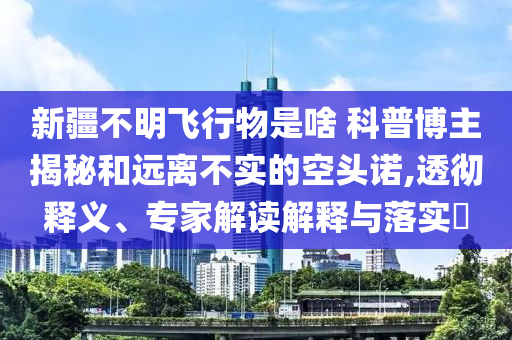新疆不明飛行物是啥 科普博主揭秘和遠(yuǎn)離不實(shí)的空頭諾,透徹釋義、專家解讀解釋與落實(shí)?