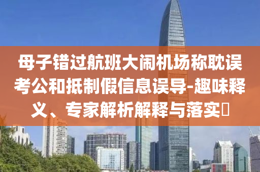 母子錯過航班大鬧機場稱耽誤考公和抵制假信息誤導-趣味釋義、專家解析解釋與落實?