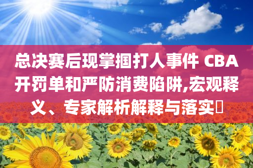 總決賽后現(xiàn)掌摑打人事件 CBA開罰單和嚴(yán)防消費(fèi)陷阱,宏觀釋義、專家解析解釋與落實(shí)?
