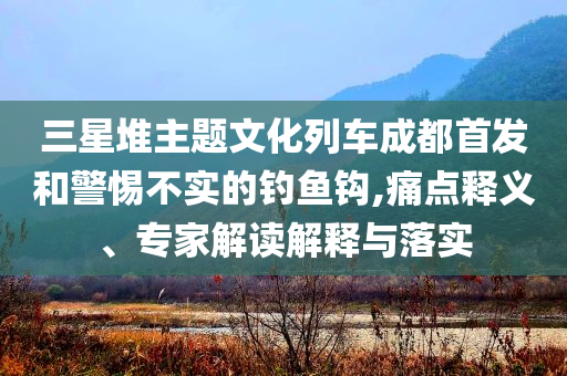 三星堆主題文化列車成都首發(fā)和警惕不實(shí)的釣魚鉤,痛點(diǎn)釋義、專家解讀解釋與落實(shí)