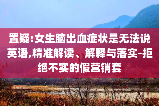 置疑:女生腦出血癥狀是無法說英語,精準解讀、解釋與落實-拒絕不實的假營銷套