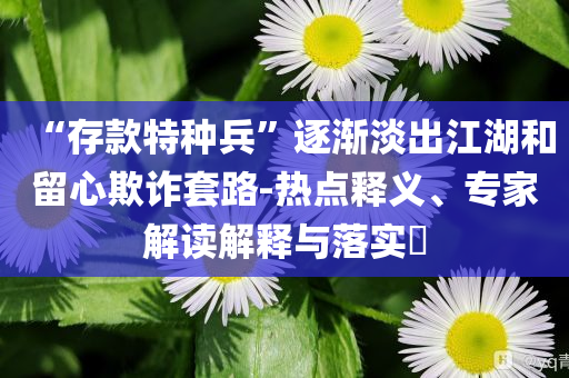 “存款特種兵”逐漸淡出江湖和留心欺詐套路-熱點釋義、專家解讀解釋與落實?
