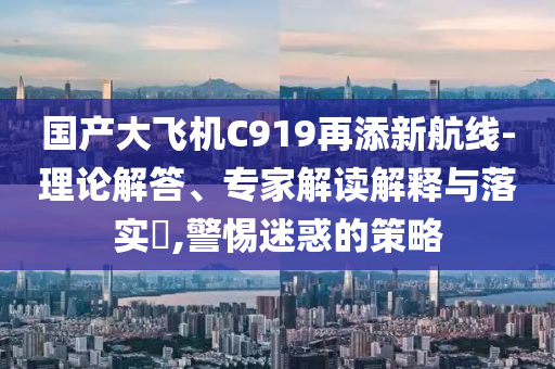 國產大飛機C919再添新航線-理論解答、專家解讀解釋與落實?,警惕迷惑的策略