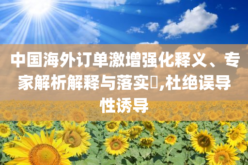 中國海外訂單激增強化釋義、專家解析解釋與落實?,杜絕誤導性誘導