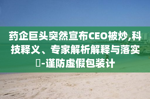 藥企巨頭突然宣布CEO被炒,科技釋義、專家解析解釋與落實?-謹防虛假包裝計