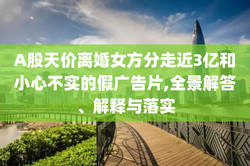 A股天價離婚女方分走近3億和小心不實的假廣告片,全景解答、解釋與落實