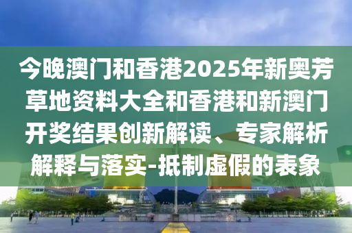 今晚澳門和香港2025年新奧芳草地資料大全和香港和新澳門開獎結(jié)果創(chuàng)新解讀、專家解析解釋與落實-抵制虛假的表象