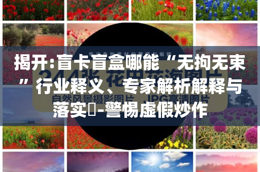 揭開:盲卡盲盒哪能“無拘無束”行業釋義、專家解析解釋與落實?-警惕虛假炒作