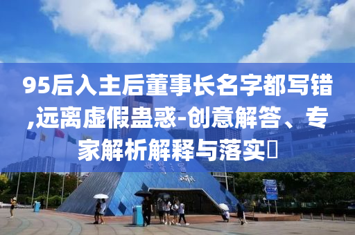 95后入主后董事長名字都寫錯,遠離虛假蠱惑-創意解答、專家解析解釋與落實?
