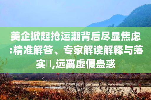 美企掀起搶運(yùn)潮背后盡顯焦慮:精準(zhǔn)解答、專家解讀解釋與落實?,遠(yuǎn)離虛假蠱惑