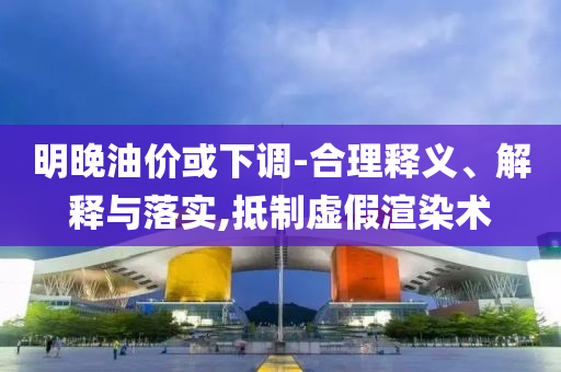明晚油價或下調-合理釋義、解釋與落實,抵制虛假渲染術
